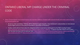 ONTARIO LIBERAL MP CHARGE UNDER THE CRIMINAL
CODE
• https://nationalpost.com/news/ontario-mp-marwan-tabbara-charged-with-assault-break-and-enter-and-criminal-
harassment-police-say
• He sat on a few committees “Tabbara, MP for Kitchener South-Hespeler, chairs Parliament’s subcommittee on International
Human Rights and sits on the special committee on the COVID-19 Pandemic.”
• Trudeau said he did not know about the allegations which is surprised as nothing gets by the PMO including Trudeau -
https://www.cbc.ca/news/politics/marwan-tabbara-trudeau-arrest-1.5604757 . It appears that Blair failed to tell Trudeau.
Blair has been too busy with his weak gun laws - https://www.slideshare.net/paulyoungcga/long-gun-registry-and-firearms-
laws-canada-june-2017 or https://www.slideshare.net/paulyoungcga/crime-and-polcing-canada-and-usa
 