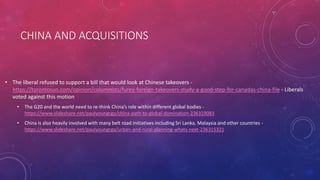 CHINA AND ACQUISITIONS
• The liberal refused to support a bill that would look at Chinese takeovers -
https://torontosun.com/opinion/columnists/furey-foreign-takeovers-study-a-good-step-for-canadas-china-file - Liberals
voted against this motion
• The G20 and the world need to re-think China’s role within different global bodies -
https://www.slideshare.net/paulyoungcga/china-path-to-global-domination-236319083
• China is also heavily involved with many belt road initiatives including Sri Lanka, Malaysia and other countries -
https://www.slideshare.net/paulyoungcga/urban-and-rural-planning-whats-next-236315321
 