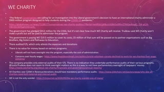 WE CHARITY
•
• “The federal Conservatives are calling for an investigation into the Liberal government’s decision to have an international charity administer a
$900-million program designed to help students during the COVID-19 pandemic.”
• https://globalnews.ca/news/7118617/conservatives-we-charity-auditor/?fbclid=IwAR3nCgRBcnUG8kOo0RhnZTMQedbpgQ_CW-gt2A-
V8m3In3jDfpghDJbnwAc
• The government has pledged $912 million for the CSSG, but it's not clear how much WE Charity will receive. Trudeau said WE Charity won't
make a profit but will be paid to administer the program.
• The government is paying WE $19.5 million to cover its costs; $5 million of that sum will be passed on to partner organizations such as Big
Brothers, Big Sisters and Pathways to Education.
• There audited F/S, which only attests the expenses and donations
• There is no value for money based on various programs.
• Liberals will not have oversight into the program, especially the cost of administration.
• Concerns over hourly wages - https://www.theglobeandmail.com/politics/article-volunteer-canada-declined-to-work-for-we-charities-over-wage-
concerns/
• The company provides only external audits of their F/S. There is no indication they undertake performance audits of their various programs.
@JustinTrudeau does not seem to think oversight matters as this is a way to not have parliamentary oversight of taxpayers' money.
https://www.wecharity.org/about-we-charity/financials-and-governance/annual-reports/
• All Charities over $20M in Revenue/donations should have mandatory performance audits - https://www.slideshare.net/paulyoungcga/why-doe-all-
charities-need-both-external-and-internal-audits
• WE is not the only scandal - https://c2cjournal.ca/2020/09/the-we-charity-scandal-one-of-many/
•
 