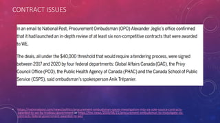 CONTRACT ISSUES
• https://nationalpost.com/news/politics/procurement-ombudsman-opens-investigation-into-six-sole-source-contracts-
awarded-to-we-by-trudeau-government or https://tnc.news/2020/08/21/procurement-ombudsman-to-investigate-six-
contracts-federal-government-awarded-to-we/
 