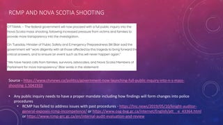 RCMP AND NOVA SCOTIA SHOOTING
Source - https://www.ctvnews.ca/politics/government-now-launching-full-public-inquiry-into-n-s-mass-
shooting-1.5041933
• Any public inquiry needs to have a proper mandate including how findings will form changes into police
procedures
• RCMP has failed to address issues with past procedures - https://tnc.news/2019/05/10/knight-auditor-
general-exposes-rcmp-incompetence/ or https://www.oag-bvg.gc.ca/internet/English/att__e_43364.html
or https://www.rcmp-grc.gc.ca/en/internal-audit-evaluation-and-review
 