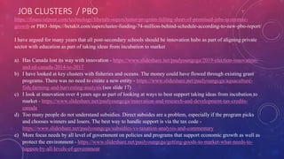 JOB CLUSTERS / PBO
https://financialpost.com/technology/liberals-supercluster-program-falling-short-of-promised-jobs-economic-
growth or PBO -https://betakit.com/supercluster-funding-74-million-behind-schedule-according-to-new-pbo-report/
I have argued for many years that all post-secondary schools should be innovation hubs as part of aligning private
sector with education as part of taking ideas from incubation to market
a) Has Canada lost its way with innovation - https://www.slideshare.net/paulyoungcga/2019-election-innovation-
and-rd-canada-2014-to-2017
b) I have looked at key clusters with fisheries and oceans. The money could have flowed through existing grant
programs. There was no need to create a new entity - https://www.slideshare.net/paulyoungcga/aquaculture-
fish-farming-and-harvesting-analysis (see slide 17)
c) I look at innovation over 4 years ago as part of looking at ways to best support taking ideas from incubation to
market - https://www.slideshare.net/paulyoungcga/innovation-and-research-and-development-tax-credits-
canada
d) Too many people do not understand subsidies. Direct subsides are a problem, especially if the program picks
and chooses winners and losers. The best way to handle support is via the tax code -
https://www.slideshare.net/paulyoungcga/subsidies-vs-taxation-analysis-and-commentary
e) More focus needs by all level of government on policies and programs that support economic growth as well as
protect the environment - https://www.slideshare.net/paulyoungcga/getting-goods-to-market-what-needs-to-
happen-by-all-levels-of-government
 