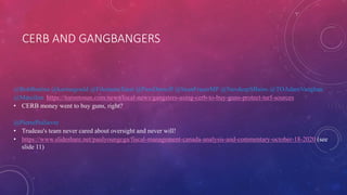 CERB AND GANGBANGERS
@BobBratina @karinagould @FilomenaTassi @PamDamoff @SeanFraserMP @NavdeepSBains @TOAdamVaughan
@MarciIen https://torontosun.com/news/local-news/gangsters-using-cerb-to-buy-guns-protect-turf-sources
• CERB money went to buy guns, right?
@PierrePoilievre
• Trudeau's team never cared about oversight and never will!
• https://www.slideshare.net/paulyoungcga/fiscal-management-canada-analysis-and-commentary-october-18-2020 (see
slide 11)
 