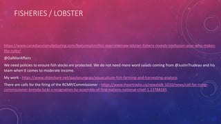 FISHERIES / LOBSTER
https://www.canadianmanufacturing.com/features/conflict-over-mikmaw-lobster-fishery-reveals-confusion-over-who-makes-
the-rules/
@DalMarAffairs
We need policies to ensure fish stocks are protected. We do not need more word salads coming from @JustinTrudeau and his
team when it comes to moderate income.
My work - https://www.slideshare.net/paulyoungcga/aquaculture-fish-farming-and-harvesting-analysis
There are calls for the firing of the RCMP/Commissioner - https://www.iheartradio.ca/newstalk-1010/news/call-for-rcmp-
commissioner-brenda-lucki-s-resignation-by-assembly-of-first-nations-national-chief-1.13788165
 