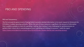 PBO AND SPENDING
PBO and Transparency
The first accused the government of having failed to provide detailed information in its recent request to Parliament for
$79 billion in added spending authority. "While the sum of these measures is significant, the amount of information
that is publicly available to track this spending is lacking, thus making it more challenging for parliamentarians to
perform their critical role in overseeing government spending and holding it to account," reads the report
https://www.cambridgetimes.ca/news-story/10238703-pbo-rebukes-liberals-over-spending-secrecy/
 