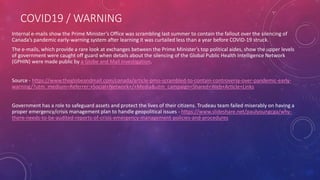 COVID19 / WARNING
Internal e-mails show the Prime Minister’s Office was scrambling last summer to contain the fallout over the silencing of
Canada’s pandemic early-warning system after learning it was curtailed less than a year before COVID-19 struck.
The e-mails, which provide a rare look at exchanges between the Prime Minister’s top political aides, show the upper levels
of government were caught off guard when details about the silencing of the Global Public Health Intelligence Network
(GPHIN) were made public by a Globe and Mail investigation.
Source - https://www.theglobeandmail.com/canada/article-pmo-scrambled-to-contain-controversy-over-pandemic-early-
warning/?utm_medium=Referrer:+Social+Network+/+Media&utm_campaign=Shared+Web+Article+Links
Government has a role to safeguard assets and protect the lives of their citizens. Trudeau team failed miserably on having a
proper emergency/crisis management plan to handle geopolitical issues - https://www.slideshare.net/paulyoungcga/why-
there-needs-to-be-audited-reports-of-crisis-emergency-management-policies-and-procedures
 