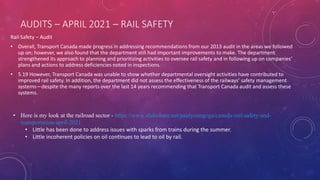 AUDITS – APRIL 2021 – RAIL SAFETY
Rail Safety – Audit
• Overall, Transport Canada made progress in addressing recommendations from our 2013 audit in the areas we followed
up on; however, we also found that the department still had important improvements to make. The department
strengthened its approach to planning and prioritizing activities to oversee rail safety and in following up on companies’
plans and actions to address deficiencies noted in inspections.
• 5.19 However, Transport Canada was unable to show whether departmental oversight activities have contributed to
improved rail safety. In addition, the department did not assess the effectiveness of the railways’ safety management
systems—despite the many reports over the last 14 years recommending that Transport Canada audit and assess these
systems.
• Here is my look at the railroad sector - https://www.slideshare.net/paulyoungcga/canada-rail-safety-and-
transportation-april-2021
• Little has been done to address issues with sparks from trains during the summer.
• Little incoherent policies on oil continues to lead to oil by rail.
 