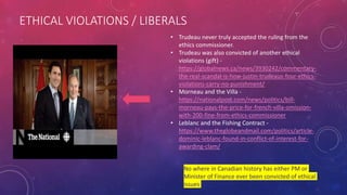 ETHICAL VIOLATIONS / LIBERALS
• Trudeau never truly accepted the ruling from the
ethics commissioner.
• Trudeau was also convicted of another ethical
violations (gift) -
https://globalnews.ca/news/3930242/commentary-
the-real-scandal-is-how-justin-trudeaus-four-ethics-
violations-carry-no-punishment/
• Morneau and the Villa -
https://nationalpost.com/news/politics/bill-
morneau-pays-the-price-for-french-villa-omission-
with-200-fine-from-ethics-commissioner
• Leblanc and the Fishing Contract -
https://www.theglobeandmail.com/politics/article-
dominic-leblanc-found-in-conflict-of-interest-for-
awarding-clam/
No where in Canadian history has either PM or
Minister of Finance ever been convicted of ethical
issues
 