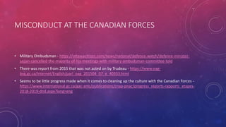 MISCONDUCT AT THE CANADIAN FORCES
• Military Ombudsman - https://ottawacitizen.com/news/national/defence-watch/defence-minister-
sajjan-cancelled-the-majority-of-his-meetings-with-military-ombudsman-committee-told
• There was report from 2015 that was not acted on by Trudeau - https://www.oag-
bvg.gc.ca/internet/English/parl_oag_201504_07_e_40353.html
• Seems to be little progress made when it comes to cleaning up the culture with the Canadian Forces -
https://www.international.gc.ca/gac-amc/publications/cnap-pnac/progress_reports-rapports_etapes-
2018-2019-dnd.aspx?lang=eng
 