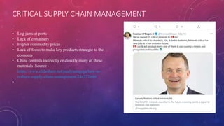 CRITICAL SUPPLY CHAIN MANAGEMENT
• Log jams at ports
• Lack of containers
• Higher commodity prices
• Lack of focus to make key products strategic to the
economy
• China controls indirectly or directly many of these
materials Source -
https://www.slideshare.net/paulyoungcga/how-to-
reshore-supply-chain-management-244371640
•
 