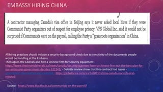 EMBASSY HIRING CHINA
Source - https://www.blacklocks.ca/communists-on-the-payroll/
All hiring practices should include a security background check due to sensitivity of the documents people
would be handling at the Embassy
Then again, the Liberals also hire a Chinese firm for security equipment -
https://www.thechronicleherald.ca/news/canada/security-scanners-from-a-chinese-firm-not-the-best-plan-for-
our-embassies-government-decides-522242/ - Deloitte review show that this contract had issues - It took 3
years before this contract was canceled - https://globalnews.ca/news/7470250/china-canada-nuctech-deal-
rejected/
 