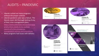 AUDITS – PANDEMIC
• Liberals rushed out many programs
without the proper controls
• Liberals pandemic plan was a failure. The
liberals never did thorough testing of any
of their crisis management plans -
https://www.slideshare.net/paulyoungcg
a/why-there-needs-to-be-audited-
reports-of-crisis-emergency-
management-policies-and-procedures
• Many programs had issues with delivery
 