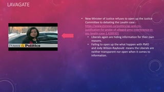 LAVAGATE
• New Minister of Justice refuses to open up the Justice
Committee to debating the Lavalin case -
https://www.ctvnews.ca/politics/ag-sees-no-
justification-for-probe-of-alleged-pmo-interference-in-
snc-lavalin-case-1.4289301
• Liberals again are hiding information for their own
reasons.
• Failing to open up the what happen with PMO
and Jody Wilson-Raybould means the Liberals are
neither transparent nor open when it comes to
information.
 