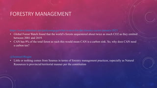 FORESTRY MANAGEMENT
https://www.slideshare.net/paulyoungcga/what-is-next-for-the-forestry-sector-january-2021
• Global Forest Watch found that the world’s forests sequestered about twice as much CO2 as they emitted
between 2001 and 2019.
• CAN has 9% of the total forest as such this would mean CAN is a carbon sink. So, why does CAN need
a carbon tax?
@SeamusORegan
• Little or nothing comes from Seamus in terms of forestry management practices, especially as Natural
Resources is provincial/territorial manner per the constitution
 