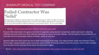 BANKRUPT MEDICAL TEST COMPANY
• Source - https://www.blacklocks.ca/failed-contractor-was-solid/
Source - https://obj.ca/article/techopia/spartan-bioscience-files-creditor-protection-lays-nearly-70-staff
But just a few weeks later, the agency rescinded its approval, saying Spartan’s proprietary cheek swab wasn’t collecting
sufficient amounts of the virus from infected individuals to ensure accurate readings. That led Spartan to put production on
hold after the firm had landed millions of dollars’ worth of contracts.
Spartan’s R&D team then spent the rest of 2020 retooling the technology. The original plastic swabs were ditched in favor
of the longer nasopharyngeal swabs commonly used at COVID-19 testing facilities across the country, which collect samples
from the back of the nose and throat where the viral load is higher.
 