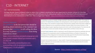 C10 - INTERNET
C10 – Internet Censorship
Heritage Minister Steven Guilbeault relied on claims from a lobbyist subsidized by his own department to counter criticism of a YouTube
censorship bill. Guilbeault’s department approved a $375,000 grant to the lobby group Coalition for the Diversity of Cultural Expressions of
Montréal prior to its endorsement of Bill C-10: “This is a huge issue.” Source - https://www.blacklocks.ca/got-help-from-paid-lobbyist/
Twitter Comments
@s_guilbeault is the last person that should be
speaking about restrictions of the internet. I am
guessing that @gmbutts is still calling the shots
as a way to protect @JustinTrudeau from being
exposed as a fraud -
https://www.slideshare.net/paulyoungcga/govern
ance-model-canada-federal-government-april-
23-2021 or
https://troymedia.com/politicslaw/crtc-
overreaching-with-its-proposed-internet-
regulations/#.YIxWAaEpBPY
Source - https://www.michaelgeist.ca/blog/
 