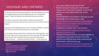 HIGHWAY AND ONTARIO
Source -
https://torontosun.com/opinio
n/columnists/lilley-trudeau-
steps-into-ontario-highway-
fight-with-ford
• Last major highway built was the 407
• People want good-paying jobs which would
happen with construction projects. It seems the
Liberals are more about votes than sound
policies.
• Liberals did little to fix schools in the past as such
taking $8B to fix schools is just a joke -
https://ontarioliberal.ca/ontario-liberals-will-kill-
highway-413-and-instead-invest-to-build-and-
repair-the-provinces-schools/
• Congestion to supply chain costs moneys -
https://www.ohba.ca/ohba-and-bild-industry-
statement-highway-413/
• The goal of all governments is to work together to
move goods and people around in the most
efficient and effective way while protecting the
environment -Infrastructure gap -
https://www.slideshare.net/paulyoungcga/how-to-
fix-the-infrastructure-gap-canada-and-the-world
 