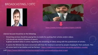 BROADCASTING / CRTC
https://www.ctvnews.ca/video?clipId=2198393
Liberals focused should be on the following:
- Streaming services should be paying fees to media for pushing their articles and/or videos.
- C10 should not restrict freedom of speech.
- A global standard when it comes regulating the streaming of videos along with the publishment of articles.
- It seems the Minister be more concerned with how the revenue is earned by people charging for their podcasts. This
all comes back to tax treaties and tax fairness - https://vlogfluence.com/income-tax-guide-youtubers-canada/
Link: https://www.slideshare.net/paulyoungcga/media-and-broadcasting-what-is-next
 