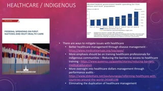 HEALTHCARE / INDIGENOUS
• There are ways to mitigate issues with healthcare
• Better healthcare management through disease management -
https://www.medicalstartups.org/top/apps/
• More emphasis should be on training healthcare professionals for
indigenous communities – Reducing the barriers to access to healthcare
training - https://www.queensu.ca/gazette/stories/reducing-barriers-
medical-education
• More oversight into healthcare dollars management through
performance audits -
https://www.slideshare.net/paulyoungcga/reforming-healthcare-with-
countries-around-the-world-245685198
• Eliminating the duplication of healthcare management
 