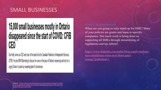 SMALL BUSINESSES
Source - https://www.bnnbloomberg.ca/economics/video/15-000-
small-businesses-mostly-in-ontario-disappeared-since-the-start-of-
covid-cfib-ceo~2214190
@mary_ng @melaniejoly
When are you going to truly stand up for SME? Many
of your policies are grants and loans to specific
companies. Not much work is being done on
supporting all SMEs through streamlining of
regulations and tax reform!
https://www.linkedin.com/pulse/blog-small-medium-
size-enterprises-what-next-them-paul-
young/?published=t
 