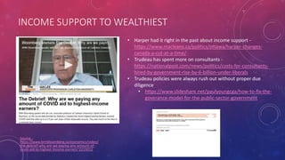 INCOME SUPPORT TO WEALTHIEST
Source -
https://www.bnnbloomberg.ca/economics/video/
the-debrief-why-are-we-paying-any-amount-of-
covid-aid-to-highest-income-earners~2215012
• Harper had it right in the past about income support -
https://www.macleans.ca/politics/ottawa/harper-changes-
canada-a-cut-at-a-time/
• Trudeau has spent more on consultants -
https://nationalpost.com/news/politics/costs-for-consultants-
hired-by-government-rise-by-6-billion-under-liberals
• Trudeau policies were always rush out without proper due
diligence
• https://www.slideshare.net/paulyoungcga/how-to-fix-the-
goverance-model-for-the-public-sector-government
 