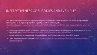 INEFFECTIVENESS OF SUBSIDIES AND EVEHICLES
• The Liberals decided with their budgets to push green subsidies for eVehicles despite the issues facing eVehicles
including time to charge, plug-in station capacity, quality of batteries, etc. -
https://canada.autonews.com/government-relations/federal-budget-has-billions-auto-industry-tap-and-luxury-tax-
too
• Monthly vehicle sales in Canada run between 120K to 170K per month. eVehicles are between 6K to 9K or about 5% to 9% of
total vehicle sales - https://electricautonomy.ca/2021/02/11/canadian-ev-sales-data-q3-2020/
• Canada would need to grow electrical vehicles by 25% per year. The current growth is about 4-5% per year.
• There are many issues with eVehicles - https://www.slideshare.net/paulyoungcga/electrical-vehicles-and-plugin-
stations-adoption
 