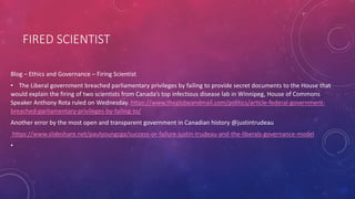 FIRED SCIENTIST
Blog – Ethics and Governance – Firing Scientist
• The Liberal government breached parliamentary privileges by failing to provide secret documents to the House that
would explain the firing of two scientists from Canada’s top infectious disease lab in Winnipeg, House of Commons
Speaker Anthony Rota ruled on Wednesday. https://www.theglobeandmail.com/politics/article-federal-government-
breached-parliamentary-privileges-by-failing-to/
Another error by the most open and transparent government in Canadian history @justintrudeau
https://www.slideshare.net/paulyoungcga/success-or-failure-justin-trudeau-and-the-liberals-governance-model
•
 