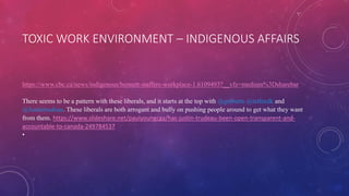 TOXIC WORK ENVIRONMENT – INDIGENOUS AFFAIRS
https://www.cbc.ca/news/indigenous/bennett-staffers-workplace-1.6109493?__vfz=medium%3Dsharebar
There seems to be a pattern with these liberals, and it starts at the top with @gmbutts @telfordk and
@Justintrudeau. These liberals are both arrogant and bully on pushing people around to get what they want
from them. https://www.slideshare.net/paulyoungcga/has-justin-trudeau-been-open-transparent-and-
accountable-to-canada-249784537
•
 