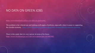 NO DATA ON GREEN JOBS
https://www.blacklocks.ca/have-no-data-on-green-jobs/
The problem is the Liberals are not looking at all angles of policies, especially when it comes to supporting
the circular economy. https://www.slideshare.net/paulyoungcga/how-to-maximized-a-circular-economy
There is this study, but it is very narrow in terms of its focus -
https://www150.statcan.gc.ca/t1/tbl1/en/tv.action?pid=3810005401
 