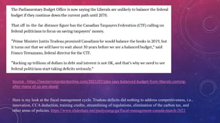 BALANCE BUDGET
Source - https://westernstandardonline.com/2021/07/pbo-says-balanced-budget-from-liberals-coming-
after-many-of-us-are-dead/
Here is my look at the fiscal management cycle. Trudeau deficits did nothing to address competitiveness, i.e.,
innovation, CCA deduction, training credits, streamlining of regulations, elimination of the carbon tax, and
other areas of policies. https://www.slideshare.net/paulyoungcga/fiscal-management-canada-march-2021
 