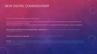 NEW DIGITAL COMMISSIONER
https://www.blacklocks.ca/govt-to-name-chief-censor/
https://www.thestar.com/news/canada/2021/07/29/canada-proposes-digital-safety-commissioner-to-keep-illegal-content-off-
facebook-youtube-pornhub-and-other-
platforms.html?utm_source=Twitter&utm_medium=SocialMedia&utm_campaign=Federalpolitics&utm_content=digitalsafety
Who is going to audit this work of the digital safety commissioner? https://www.slideshare.net/paulyoungcga/media-and-
broadcasting-what-is-next
Australia is going down the right path - https://www.bbc.com/news/world-australia-56163550
Lawyer - https://www.michaelgeist.ca/2021/05/why-bill-c-10-undermines-the-governments-commitment-to-the-principle-of-net-
neutrality/?utm_source=rss&utm_medium=rss&utm_campaign=why-bill-c-10-undermines-the-governments-commitment-to-the-
principle-of-net-neutrality
 