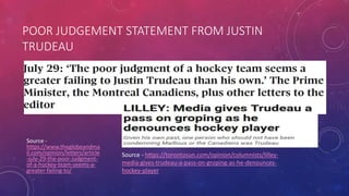 POOR JUDGEMENT STATEMENT FROM JUSTIN
TRUDEAU
Source -
https://www.theglobeandma
il.com/opinion/letters/article
-july-29-the-poor-judgment-
of-a-hockey-team-seems-a-
greater-failing-to/
Source - https://torontosun.com/opinion/columnists/lilley-
media-gives-trudeau-a-pass-on-groping-as-he-denounces-
hockey-player
 