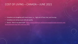 COST OF LIVING – CANADA – JUNE 2021
• Canadians are struggling with many issues, i.e., high cost of food, fuel, and housing.
• Canadians are seeing issues with job quality
• Source - Here is my latest work - https://www.slideshare.net/paulyoungcga/canada-economic-and-
fiscal-scorecard-may-2021-and-june-2021
 