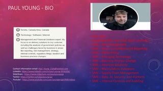 PAUL YOUNG - BIO
• CPA, CGA
• Academia (PF1, FA4, FN2, MU1. and MS2)
• SME – Risk Management
• SME – Close, Consolidate and Reporting
• SME – Public Policy
• SME – Emerging Technology
• SME – Business Process Change
• SME – Financial Solutions
• SME – Macro/Micro Indicators
• SME – Supply Chain Management
• SME – Data, AI, Security, and Platform
• SME – Internal Controls and Auditing
Contact information email: Paul_Young_CGA@hotmail.com
LinkedIn: https://www.linkedin.com/in/paul-young-055632b/
SlideShare - https://www.slideshare.net/paulyoungcga
Twitter: https://twitter.com/paulyoungcpa
Youtube - https://www.youtube.com/user/youngercga1968/videos
 