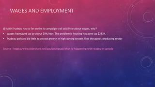 WAGES AND EMPLOYMENT
@JustinTrudeau has so far on the is campaign trail said little about wages, why?
• Wages have gone up by about $9K/year. The problem is housing has gone up $233K.
• Trudeau policies did little to attract growth in high-paying sectors likes the goods-producing sector
Source - https://www.slideshare.net/paulyoungcga/what-is-happening-with-wages-in-canada
 