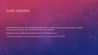 DAIRY FARMERS
@JustinTrudeau policies like carbon taxes and income tax changes have hurt the dairy farmers. Trudeau
only seems to care about dairy farmers when there is an election!
All parties need to address food security! Food costs continue to rise!
https://www.slideshare.net/paulyoungcga/agriculture-dairy-farmers-june-2021
 