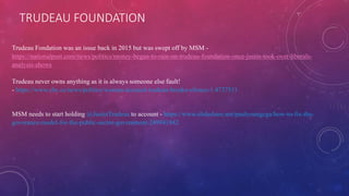 TRUDEAU FOUNDATION
Trudeau Fondation was an issue back in 2015 but was swept off by MSM -
https://nationalpost.com/news/politics/money-began-to-rain-on-trudeau-foundation-once-justin-took-over-liberals-
analysis-shows
Trudeau never owns anything as it is always someone else fault!
- https://www.cbc.ca/news/politics/woman-accused-trudeau-breaks-silence-1.4737511
MSM needs to start holding @JustinTrudeau to account - https://www.slideshare.net/paulyoungcga/how-to-fix-the-
goverance-model-for-the-public-sector-government-249941842
 