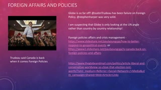 FOREIGN AFFAIRS AND POLICIES
Trudeau said Canada is back
when it comes Foreign Policies
Globe is so far off! @JustinTrudeau has been failure on Foreign
Policy. @stephenharper was very solid.
I am suspecting that Globe is only looking at the UN angle
rather than country by country relationship!
Foreign policies affairs and crisis management -
https://www.slideshare.net/paulyoungcga/how-to-better-
respond-to-geopolitical-events or
https://www2.slideshare.net/paulyoungcga/is-canada-back-on-
foreign-policies-and-affairs
https://www.theglobeandmail.com/politics/article-liberal-and-
conservative-worldview-so-close-that-election-isnt-
worth/?utm_medium=Referrer:+Social+Network+/+Media&ut
m_campaign=Shared+Web+Article+Links
 