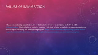 FAILURE OF IMMIGRATION
The goods-producing sector had 21.6% of the total jobs in Nov15 as compared to 20.4% in Jul21.
@JustinTrudeau failed to build an inclusive economy! It is time to build an inclusive economy through more
effective post-secondary and immigration programs. https://www.slideshare.net/paulyoungcga/how-best-to-
support-current-and-future-labor-markets-through-better-postsecondary-and-immigration-programs
 