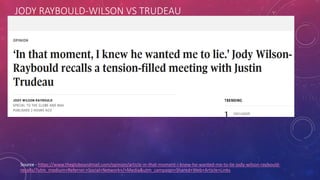 JODY RAYBOULD-WILSON VS TRUDEAU
Source - https://www.theglobeandmail.com/opinion/article-in-that-moment-i-knew-he-wanted-me-to-lie-jody-wilson-raybould-
recalls/?utm_medium=Referrer:+Social+Network+/+Media&utm_campaign=Shared+Web+Article+Links
 