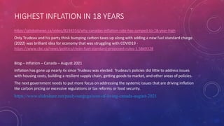 HIGHEST INFLATION IN 18 YEARS
https://globalnews.ca/video/8194554/why-canadas-inflation-rate-has-jumped-to-18-year-high
Only Trudeau and his party think bumping carbon taxes up along with adding a new fuel standard charge
(2022) was brilliant idea for economy that was struggling with COVID19 -
https://www.cbc.ca/news/politics/clean-fuel-standard-proposed-rules-1.5849328
Blog – Inflation – Canada – August 2021
Inflation has gone up nearly 4x since Trudeau was elected. Trudeau’s policies did little to address issues
with housing costs, building a resilient supply chain, getting goods to market, and other areas of policies.
The next government needs to put more focus on addressing the systemic issues that are driving inflation
like carbon pricing or excessive regulations or tax reforms or food security.
https://www.slideshare.net/paulyoungcga/cost-of-living-canada-august-2021
 
