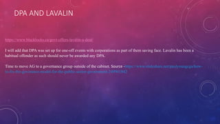 DPA AND LAVALIN
https://www.blacklocks.ca/govt-offers-lavalin-a-deal/
I will add that DPA was set up for one-off events with corporations as part of them saving face. Lavalin has been a
habitual offender as such should never be awarded any DPA.
Time to move AG to a governance group outside of the cabinet. Source -https://www.slideshare.net/paulyoungcga/how-
to-fix-the-goverance-model-for-the-public-sector-government-249941842
 