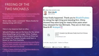 FREEING OF THE
TWO MICHAELS
•https://torontosun.com/opinion/columnists/lille
y-canadas-two-michaels-finally-freed-from-
chinese-prison
•Brian Lilley made a comment “Many thanks for
staying strong with China”
•Here is my response back to Lilley:
•@JustinTrudeau was on the fence for the whole-
time doing things not to anger China. Trudeau
never showed leadership to China as China has
no respect for Trudeau Canada could learn a
lesson or two from Australia
https://www.canadianmanufacturing.com/featur
es/why-have-canada-and-australia-taken-such-a-
different-approach-to-china/
• https://www.slideshare.net/paulyoungcga/china-
path-to-global-domination-september-2021
 