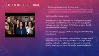 COLTEN BOUSHIE TRIAL • Dangerous changes to the Criminal Code -
https://www.thepostmillennial.com/canada-is-using-online-
outrage-to-make-dangerous-changes-to-the-criminal-code/
“But the public is being misled.
Wilson-Raybould later tempered her Twitter pronouncement
by saying she wasn’t talking about any specific case, but the
message was clear: she would “fix” the law so future Gerald
Stanleys would be convicted.
The solution was Bill C-75, which has now passed third reading
in parliament.
Joseph Neuberger, a Canadian criminal lawyer and legal expert
warns that “this was a knee jerk reaction to one high profile
case that makes for very bad law and can lead to increased
time for jury trials and harms fairness for accused individuals.”
”
 