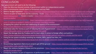 CONCLUSION
Next government will need to do the following:
• Place the Attorney-General outside of government within an independence section
• Ethics Commissioner should report to Parliament and not PMO
• Balance Budget legislation - https://www.slideshare.net/paulyoungcga/fiscal-management-canada-analysis-and-commentary
• There is no plan to fixed what ails the economy - Youth - https://www.slideshare.net/paulyoungcga/youth-employment-and-
career-management and Goods to market - https://www.slideshare.net/paulyoungcga/how-to-address-issues-facing-getting-
goods-to-market
• More investment with the AG dept - https://nationalpost.com/news/politics/canadas-auditor-general-says-her-office-needs-an-
extra-31-million-to-properly-fulfill-its-government-watchdog-mandate
• Scrapping the carbon tax and start addressing all aspects of the environment -
https://www.slideshare.net/paulyoungcga/2019-election-environmental-climate-change-canada-analysis-and-commentary
• Emphasize value for money as part of reducing the cost of government - https://www.slideshare.net/paulyoungcga/how-to-
reform-the-public-sector-in-canada-and-around-the-world
• Repair the damage done by Trudeau and his team when it comes to foreign affairs and policies -
https://www.slideshare.net/paulyoungcga/election-2019-foreign-policies-and-affairs-canada-and-the-world
• Fixing the tax system including revisiting tax treaties, BEPs, payroll tax hikes, etc. -
https://www.slideshare.net/paulyoungcga/how-best-to-design-corporate-taxation-policies-as-part-of-supporting-economic-
growth
• Streamlining regulations that ensure projects get off the ground - https://www.slideshare.net/paulyoungcga/2019-election-
merchandise-trade-canada-march-2019
• Repair the relations between Ottawa and the provinces - https://www.slideshare.net/paulyoungcga/trade-barriers-
provincial-canada-march
• Embracing analytics as part of expansion of performance audits - https://www.slideshare.net/paulyoungcga/internal-audit-
 