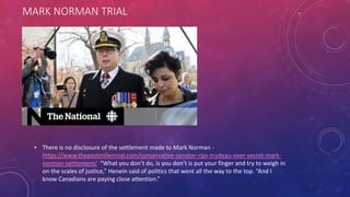 MARK NORMAN TRIAL
• There is no disclosure of the settlement made to Mark Norman -
https://www.thepostmillennial.com/conservative-senator-rips-trudeau-over-secret-mark-
norman-settlement/ “What you don’t do, is you don’t is put your finger and try to weigh in
on the scales of justice,” Henein said of politics that went all the way to the top. “And I
know Canadians are paying close attention.”
 
