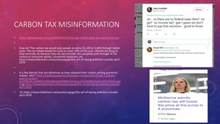 CARBON TAX MISINFORMATION
• https://globalnews.ca/news/4586374/carbon-tax-rebate-what-you-need-to-know/
•
• How so? The carbon tax would cost people an extra $1,100 to 1,800 through higher
costs. The tax rebate would be lucky to cover 10% of the cost. Liberals are lying as
they normally do because they do not consider the complete past through of the
carbon to consumer goods, household expenses, etc.
https://www.slideshare.net/paulyoungcga/the-art-of-taxing-pollution-canada-april-
2019
•
• It is the liberals that are dishonest as they released their carbon pricing economic
impact, why? https://capforcanada.com/canadian-households-to-pay-1100-per-
year-in-carbon-
tax/?fbclid=IwAR02rsYH4ht9Gw3ESA0MsI34UeLjjnZ6sFW40leAoqVLr0FqY56wFuJgp
Jc or https://www.slideshare.net/paulyoungcga/the-art-of-taxing-pollution-canada-
april-2019
• Or https://www.slideshare.net/paulyoungcga/the-art-of-taxing-pollution-canada-
april-2019
 