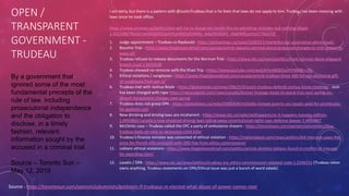 OPEN /
TRANSPARENT
GOVERNMENT -
TRUDEAU
Source - https://torontosun.com/opinion/columnists/goldstein-if-trudeaus-re-elected-what-abuse-of-power-comes-next
By a government that
ignored some of the most
fundamental precepts of the
rule of law, including
prosecutorial independence
and the obligation to
disclose, in a timely
fashion, relevant
information sought by the
accused in a criminal trial.
Source – Toronto Sun –
May 12, 2019
I am sorry, but there is a pattern with @JustinTrudeau that is he feels that laws do not apply to him. Trudeau has been messing with
laws since he took office.
https://www.ctvnews.ca/politics/pm-will-try-to-douse-snc-lavalin-fire-by-admitting-mistakes-but-nothing-illegal-
1.4325886?fbclid=IwAR2bFPJZ3zAHhzeWd2slEHltRG_wdy2NO6iShI_vRq0WRUezUvt77doGTzE
1. Judge appointment – Trudeau vs Raybould - https://globalnews.ca/news/5100221/manitoba-bar-association-glenn-joyal/
2. Boushie Trial - https://www.theglobeandmail.com/canada/article-lawyers-worried-about-proposed-changes-to-trial-system-in-
wake-of/
3. Trudeau refuses to release documents for the Norman Trial - https://www.cbc.ca/news/politics/mark-norman-davie-shipyard-
breach-trust-1.5014538
4. Trudeau showed no remorse with the Khan Trip - https://www.youtube.com/watch?v=4XQEDunFENM&t=19s
5. Ethical violations / sunglasses - https://www.theglobeandmail.com/canada/article-trudeau-fined-100-for-not-disclosing-gift-
of-sunglasses-from-pei-2/
6. Trudeau met with Joshua Boyle - https://globalnews.ca/news/3962519/justin-trudeau-defends-joshua-boyle-meeting/ . Josh
has been charged with rape https://nationalpost.com/news/canada/former-hostage-boyle-to-stand-trial-next-spring-on-
assault-harassment-charges-next-spring
7. Trudeau does not grasp DPA - https://globalnews.ca/video/5005834/michelle-rempel-asserts-snc-lavalin-paid-for-prostitutes-
for-gaddafis-son
8. New drinking and driving laws are incoherent - https://www.cbc.ca/radio/asithappens/as-it-happens-tuesday-edition-
1.4950862/canada-s-new-impaired-driving-laws-taking-away-constitutional-rights-says-defence-lawyer-1.4950867
9. McClintic case – Trudeau called the CPC a party of ambulance chasers - https://torontosun.com/opinion/columnists/lilley-
trudeau-bails-on-vote-to-denounce-child-killer
10. Trudeau’s finance minister was convicted of ethical violation - https://nationalpost.com/news/politics/bill-morneau-pays-the-
price-for-french-villa-omission-with-200-fine-from-ethics-commissioner
11. Leblanc ethical violations - https://www.theglobeandmail.com/politics/article-dominic-leblanc-found-in-conflict-of-interest-
for-awarding-clam/
12. Lavalin / DPA - https://www.cbc.ca/news/politics/trudeau-snc-ethics-commissioner-violated-code-1.5246551 (Trudeau never
owns anything. Trudeau statements on DPA/Ethical issue was just a bunch of word salads)
 