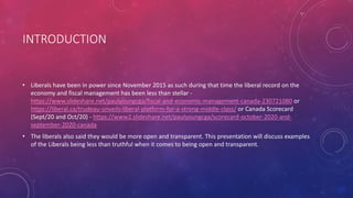 INTRODUCTION
• Liberals have been in power since November 2015 as such during that time the liberal record on the
economy and fiscal management has been less than stellar -
https://www.slideshare.net/paulyoungcga/fiscal-and-economic-management-canada-230721080 or
https://liberal.ca/trudeau-unveils-liberal-platform-for-a-strong-middle-class/ or Canada Scorecard
(Sept/20 and Oct/20) - https://www2.slideshare.net/paulyoungcga/scorecard-october-2020-and-
september-2020-canada
• The liberals also said they would be more open and transparent. This presentation will discuss examples
of the Liberals being less than truthful when it comes to being open and transparent.
 