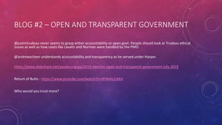 BLOG #2 – OPEN AND TRANSPARENT GOVERNMENT
@justintrudeau never seems to grasp either accountability or open govt. People should look at Trudeau ethical
issues as well as how cases like Lavalin and Norman were handled by the PMO
@andrewscheer understands accountability and transparency as he served under Harper.
https://www.slideshare.net/paulyoungcga/2019-election-open-and-transparent-government-july-2019
Return of Butts - https://www.youtube.com/watch?v=HPiW4v1rKKA
Who would you trust more?
 
